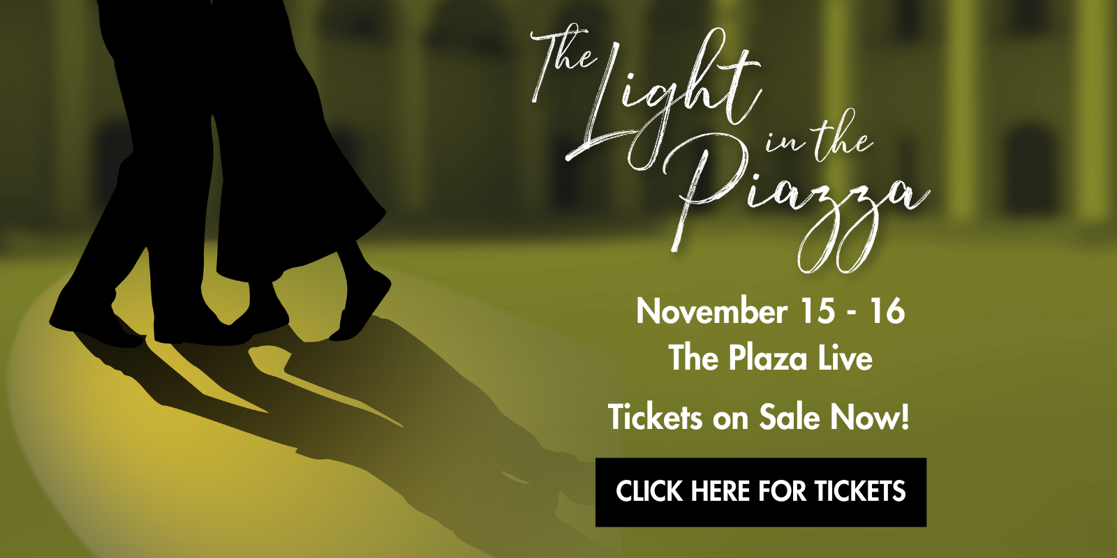 The Light in the Piazza banner shows a golden colored Italian piazza in the background with the silhouette of a couple daning in a spotlight. The text reads the title of the show and November 15 and 16 at The Plaza Live. Tickets on Sale. Click Here for Tickets. The whole image is a link.